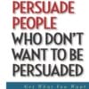 How to Persuade People Who Dont Want to be Persuaded - Get What You Want-Every Time