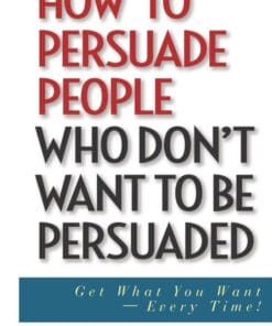 How to Persuade People Who Dont Want to be Persuaded - Get What You Want-Every Time